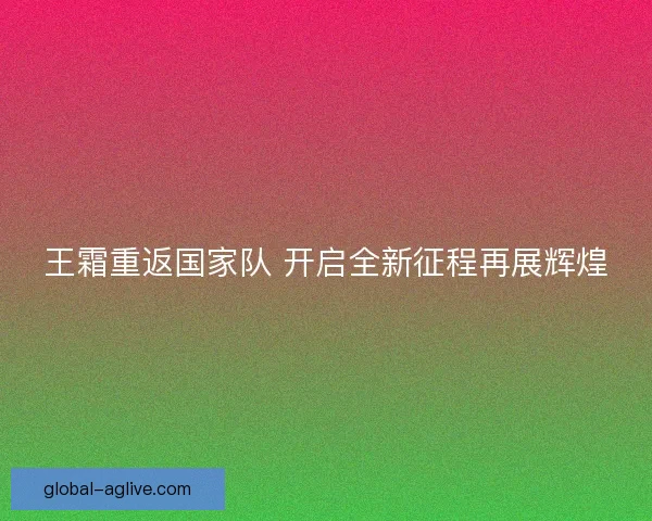 王霜重返国家队 开启全新征程再展辉煌 王霜重返国家队 开启全新征程再展辉煌