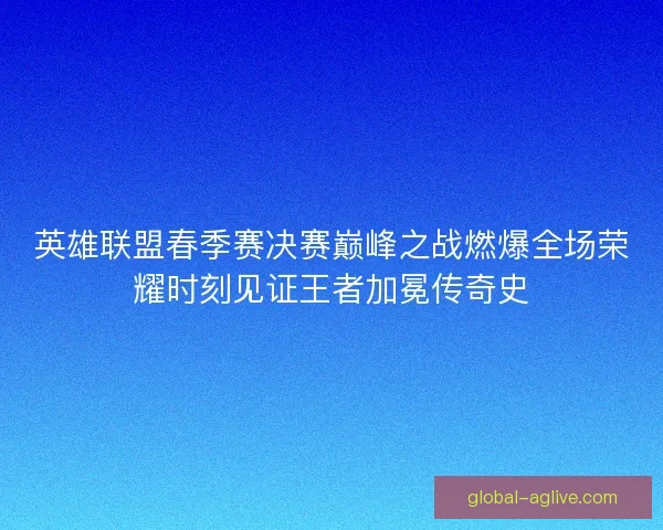 英雄联盟春季赛决赛巅峰之战燃爆全场荣耀时刻见证王者加冕传奇史