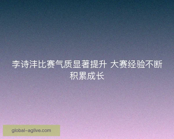 李诗沣比赛气质显著提升 大赛经验不断积累成长