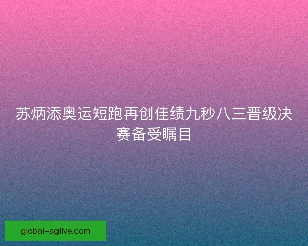 苏炳添奥运短跑再创佳绩九秒八三晋级决赛备受瞩目