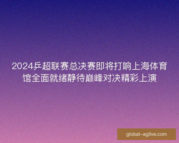2024乒超联赛总决赛即将打响上海体育馆全面就绪静待巅峰对决精彩上演