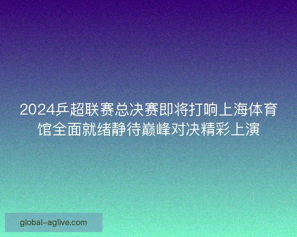 2024乒超联赛总决赛即将打响上海体育馆全面就绪静待巅峰对决精彩上演 2024乒超联赛总决赛即将打响上海体育馆全面就绪静待巅峰对决精彩上演