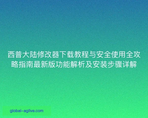 西普大陆修改器下载教程与安全使用全攻略指南最新版功能解析及安装步骤详解