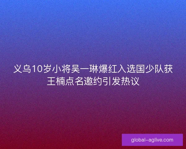 义乌10岁小将吴一琳爆红入选国少队获王楠点名邀约引发热议