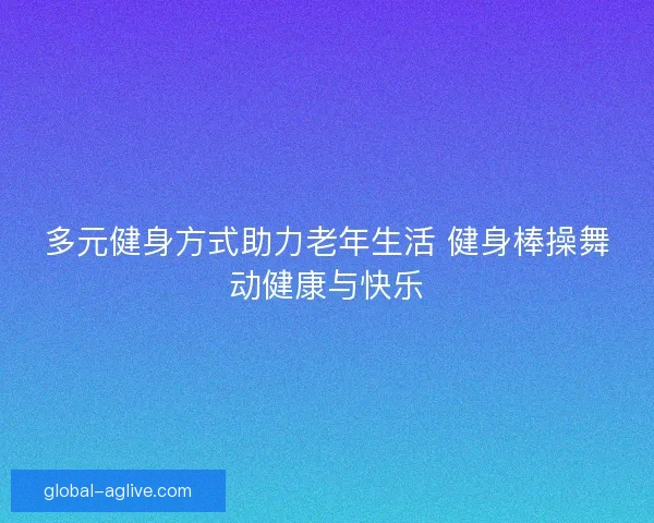 多元健身方式助力老年生活 健身棒操舞动健康与快乐 多元健身方式助力老年生活 健身棒操舞动健康与快乐