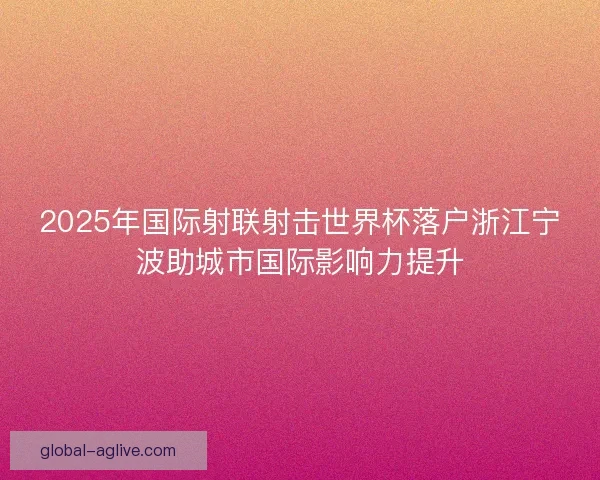2025年国际射联射击世界杯落户浙江宁波助城市国际影响力提升 2025年国际射联射击世界杯落户浙江宁波助城市国际影响力提升