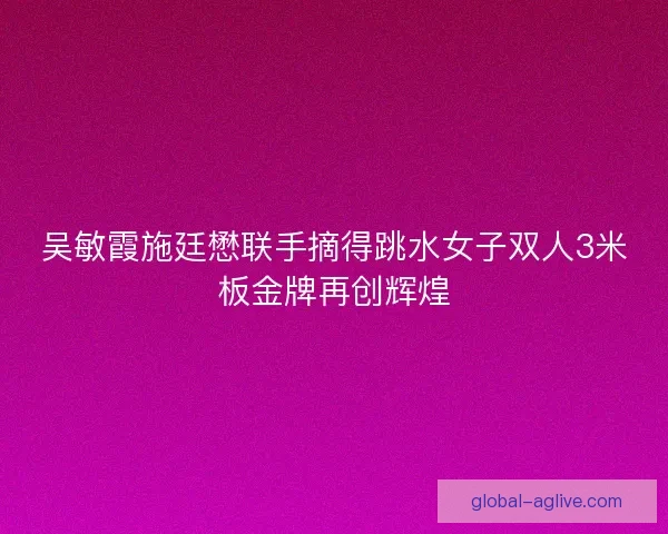 吴敏霞施廷懋联手摘得跳水女子双人3米板金牌再创辉煌 吴敏霞施廷懋联手摘得跳水女子双人3米板金牌再创辉煌