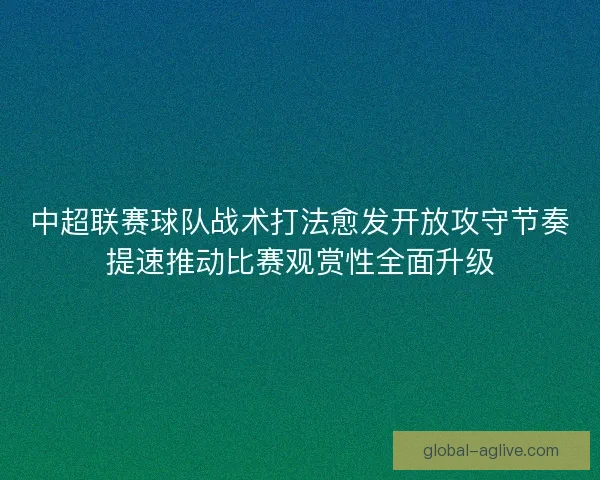 中超联赛球队战术打法愈发开放攻守节奏提速推动比赛观赏性全面升级