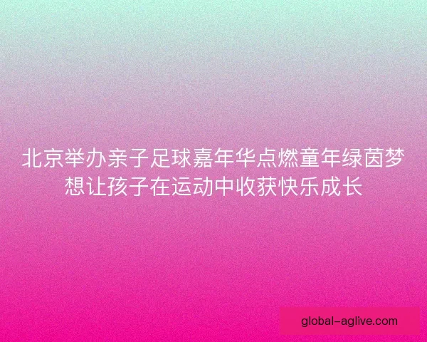 北京举办亲子足球嘉年华点燃童年绿茵梦想让孩子在运动中收获快乐成长